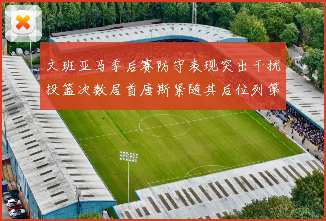 文班亚马季后赛防守表现突出干扰投篮次数居首唐斯紧随其后位列第五