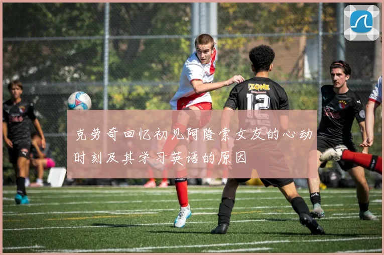 克劳奇回忆初见阿隆索女友的心动时刻及其学习英语的原因