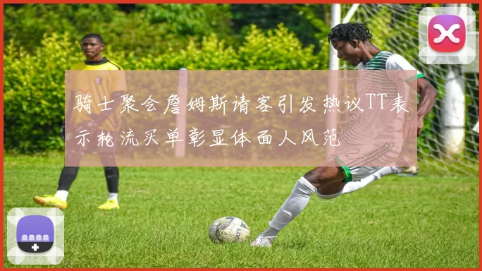 骑士聚会詹姆斯请客引发热议TT表示轮流买单彰显体面人风范
