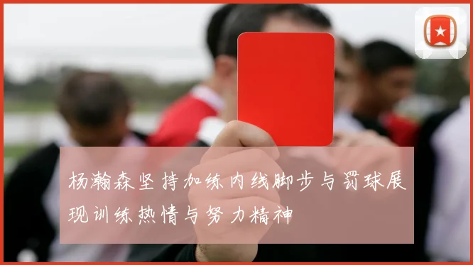 杨瀚森坚持加练内线脚步与罚球展现训练热情与努力精神