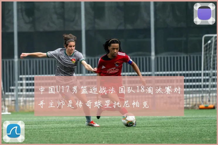 中国U17男篮迎战法国队18淘汰赛对手主帅是传奇球星托尼帕克