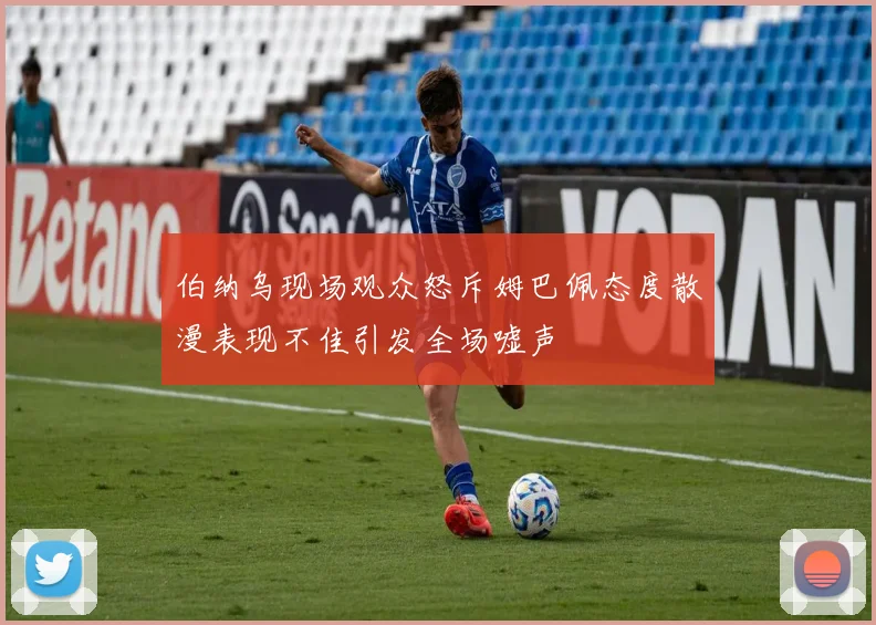 伯纳乌现场观众怒斥姆巴佩态度散漫表现不佳引发全场嘘声