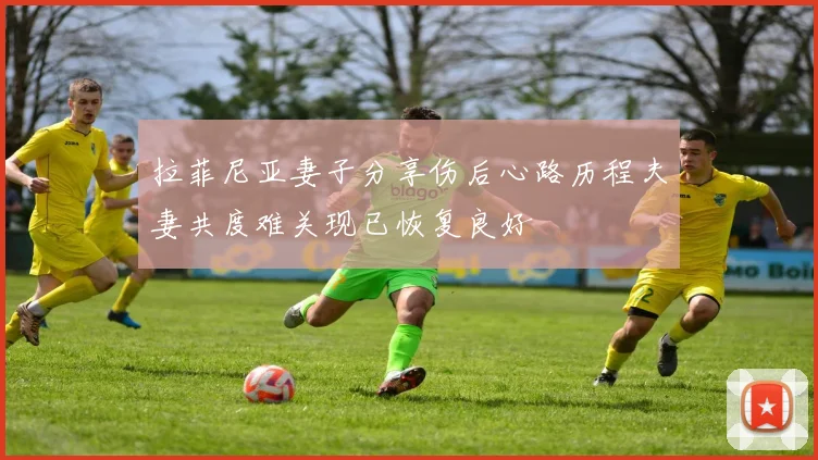 拉菲尼亚妻子分享伤后心路历程夫妻共度难关现已恢复良好