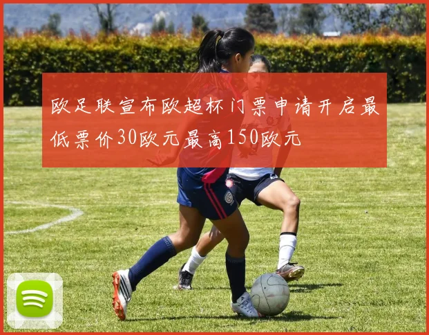 欧足联宣布欧超杯门票申请开启最低票价30欧元最高150欧元