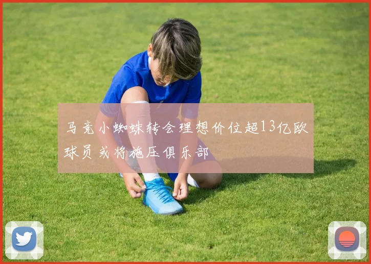 马竞小蜘蛛转会理想价位超13亿欧球员或将施压俱乐部