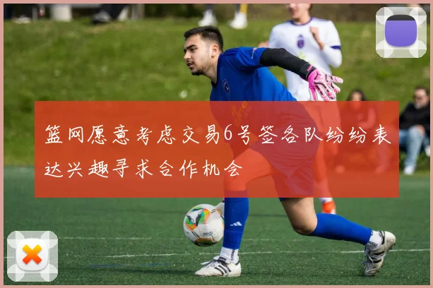 篮网愿意考虑交易6号签各队纷纷表达兴趣寻求合作机会