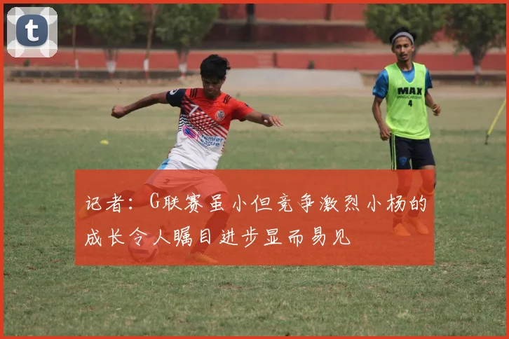 记者：G联赛虽小但竞争激烈小杨的成长令人瞩目进步显而易见