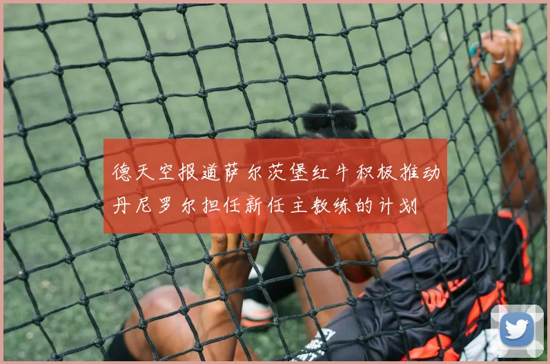 德天空报道萨尔茨堡红牛积极推动丹尼罗尔担任新任主教练的计划