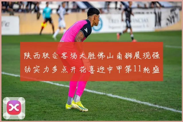 陕西联合客场大胜佛山南狮展现强劲实力多点开花喜迎中甲第11轮盛宴