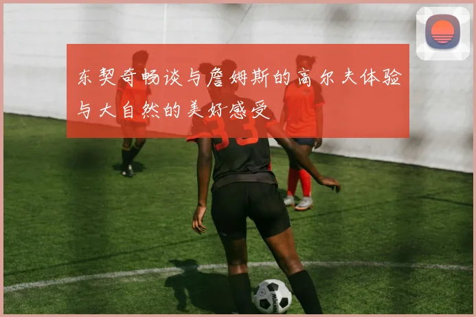 东契奇畅谈与詹姆斯的高尔夫体验与大自然的美好感受