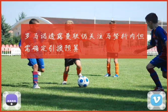 罗马诺透露曼联仍关注马努科内但需确定引援预算