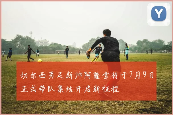切尔西男足新帅阿隆索将于7月9日正式带队集结开启新征程