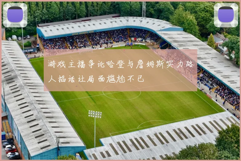 游戏主播争论哈登与詹姆斯实力路人插话让局面尴尬不已