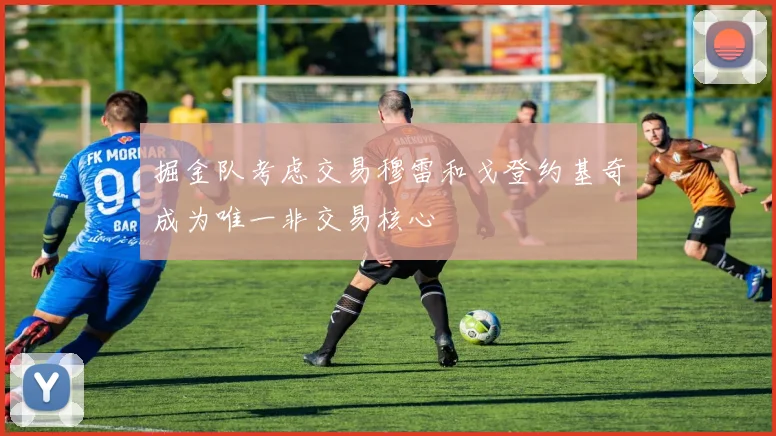 掘金队考虑交易穆雷和戈登约基奇成为唯一非交易核心