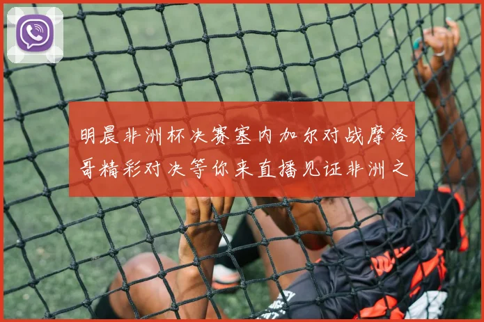 明晨非洲杯决赛塞内加尔对战摩洛哥精彩对决等你来直播见证非洲之王的诞生