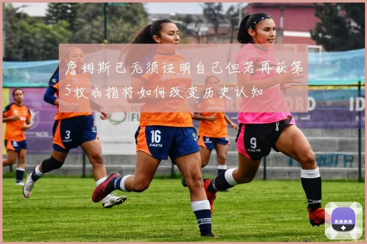 詹姆斯已无须证明自己但若再获第5枚戒指将如何改变历史认知