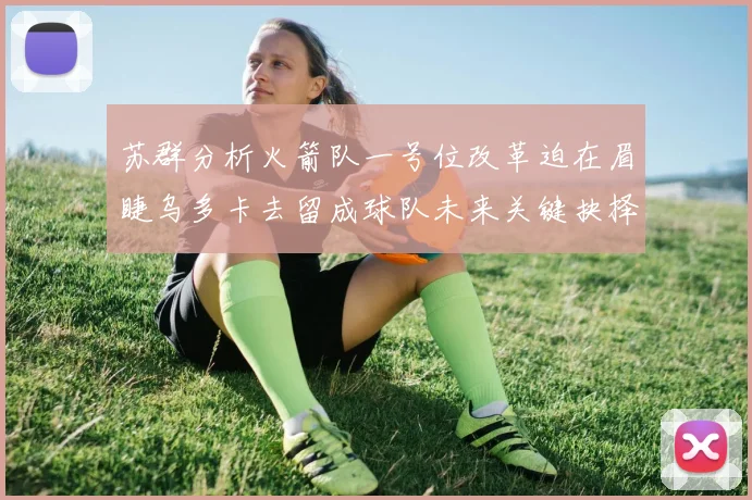 苏群分析火箭队一号位改革迫在眉睫乌多卡去留成球队未来关键抉择