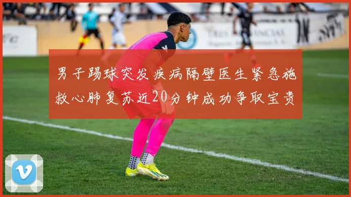 男子踢球突发疾病隔壁医生紧急施救心肺复苏近20分钟成功争取宝贵时间