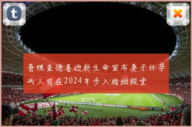 普理查德喜迎新生命宣布妻子怀孕两人将在2024年步入婚姻殿堂