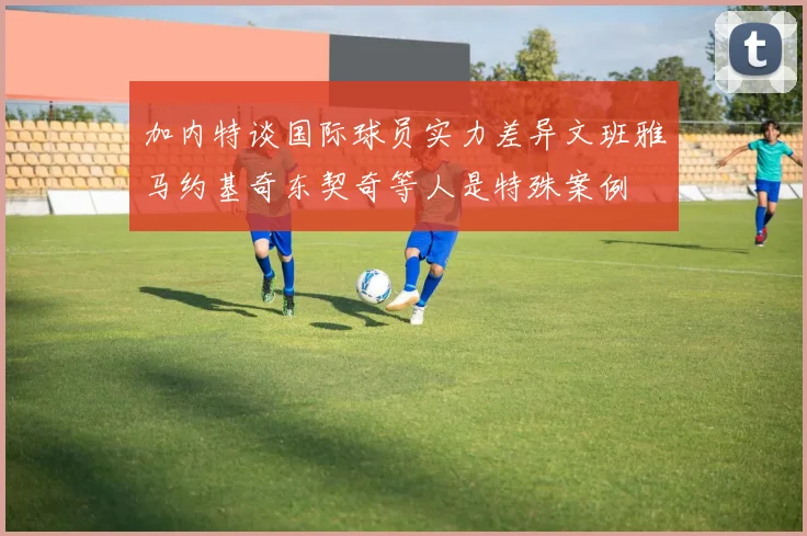 加内特谈国际球员实力差异文班雅马约基奇东契奇等人是特殊案例