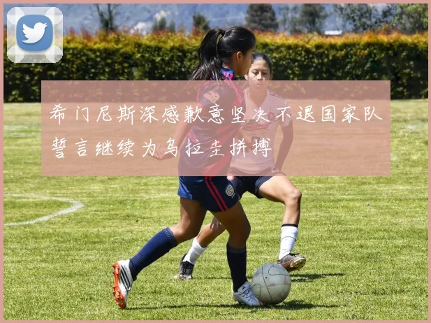 希门尼斯深感歉意坚决不退国家队誓言继续为乌拉圭拼搏