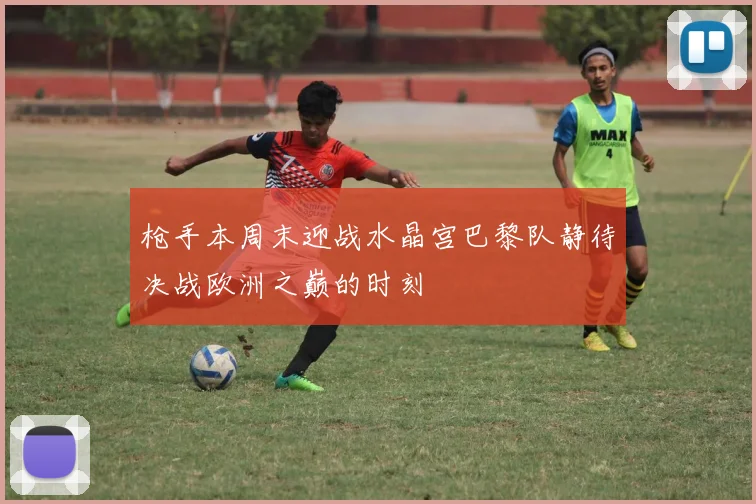 枪手本周末迎战水晶宫巴黎队静待决战欧洲之巅的时刻