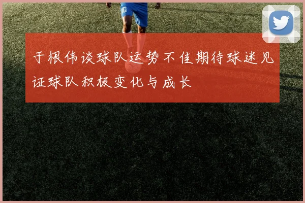 于根伟谈球队运势不佳期待球迷见证球队积极变化与成长