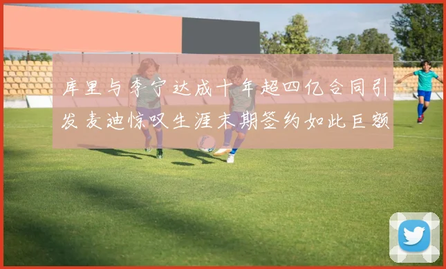 库里与李宁达成十年超四亿合同引发麦迪惊叹生涯末期签约如此巨额前所未闻